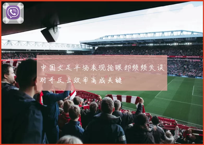 中国女足半场表现抢眼却频频失误对手反击效率高成关键