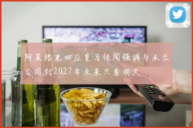 阿莱格里回应皇马传闻强调与米兰合同到2027年未来只看明天