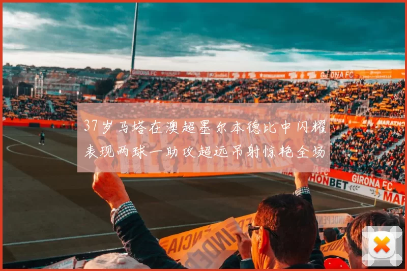 37岁马塔在澳超墨尔本德比中闪耀表现两球一助攻超远吊射惊艳全场