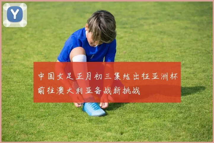 中国女足正月初三集结出征亚洲杯前往澳大利亚备战新挑战