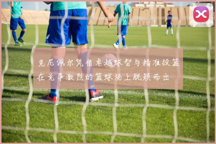 克尼佩尔凭借卓越球智与精准投篮在竞争激烈的篮球场上脱颖而出