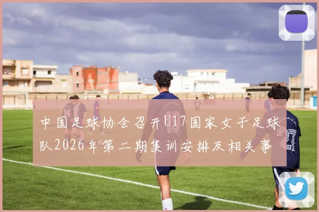 中国足球协会召开U17国家女子足球队2026年第二期集训安排及相关事项通知