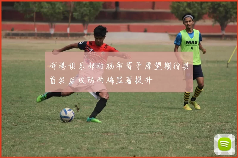 海港俱乐部对杨希寄予厚望期待其首发后攻防两端显著提升