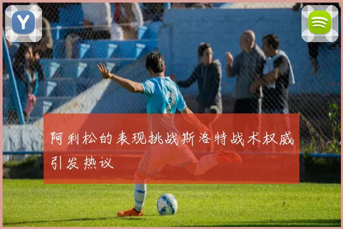 阿利松的表现挑战斯洛特战术权威引发热议