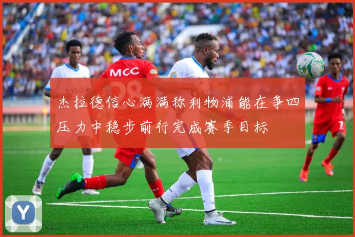 杰拉德信心满满称利物浦能在争四压力中稳步前行完成赛季目标