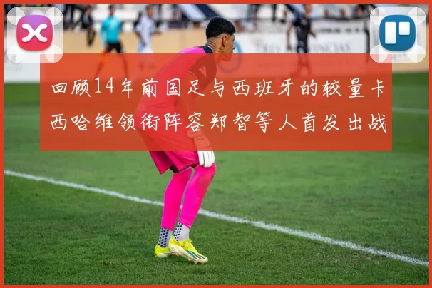 回顾14年前国足与西班牙的较量卡西哈维领衔阵容郑智等人首发出战