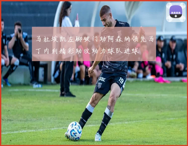 马杜埃凯左脚破门助阿森纳领先马丁内利精彩助攻助力球队进球