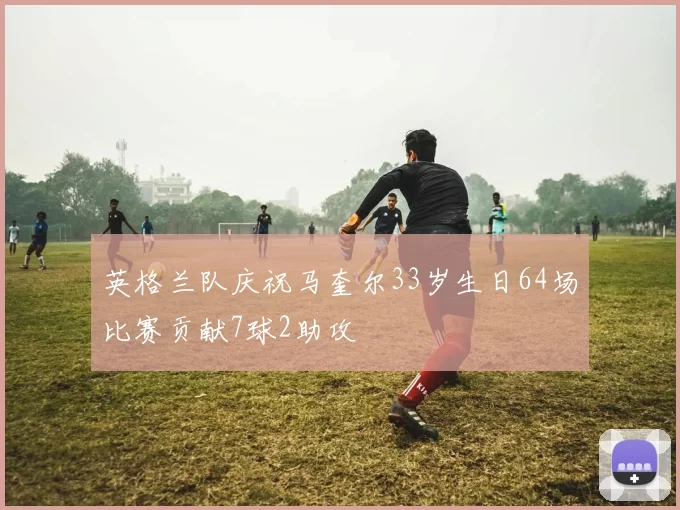 英格兰队庆祝马奎尔33岁生日64场比赛贡献7球2助攻