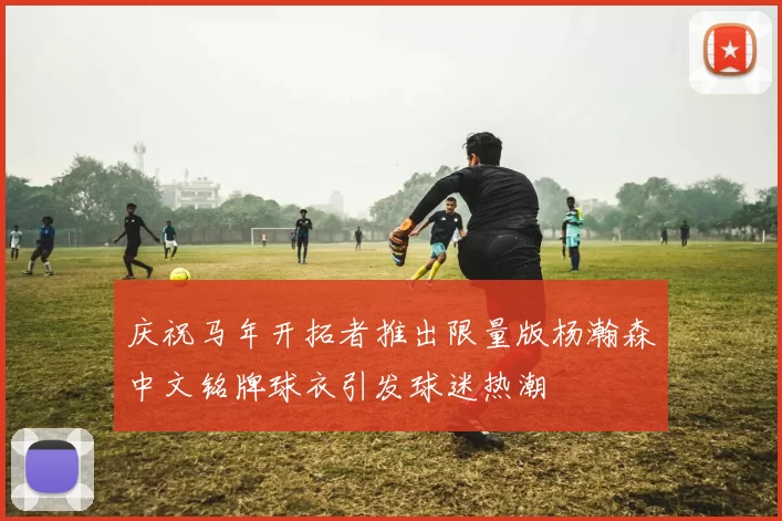 庆祝马年开拓者推出限量版杨瀚森中文铭牌球衣引发球迷热潮