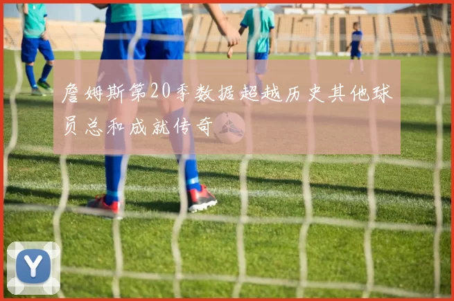 詹姆斯第20季数据超越历史其他球员总和成就传奇