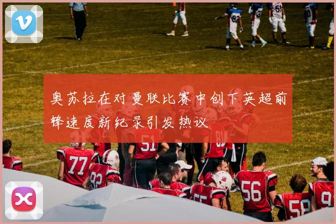 奥苏拉在对曼联比赛中创下英超前锋速度新纪录引发热议