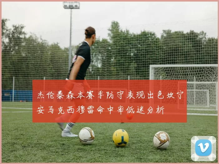 杰伦泰森本赛季防守表现出色坎宁安马克西穆雷命中率低迷分析