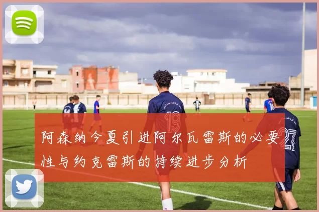 阿森纳今夏引进阿尔瓦雷斯的必要性与约克雷斯的持续进步分析