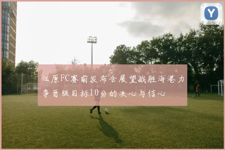 江原FC赛前发布会展望战胜海港力争晋级目标10分的决心与信心
